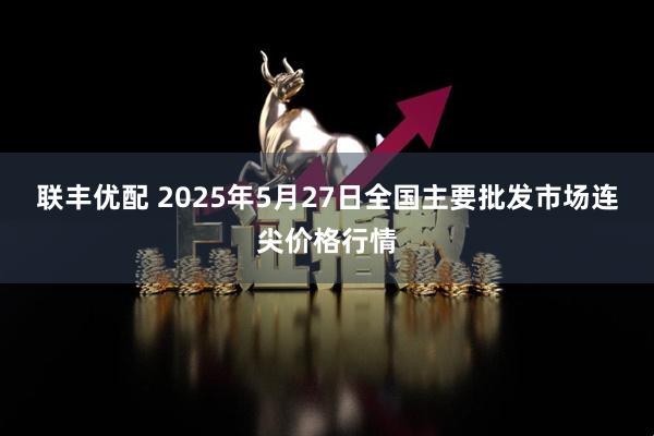 联丰优配 2025年5月27日全国主要批发市场连尖价格行情
