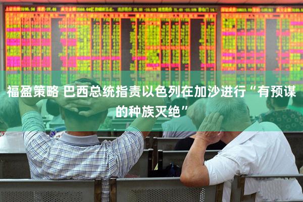 福盈策略 巴西总统指责以色列在加沙进行“有预谋的种族灭绝”