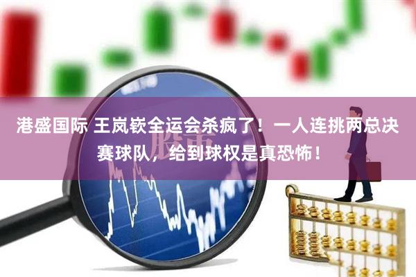 港盛国际 王岚嵚全运会杀疯了！一人连挑两总决赛球队，给到球权是真恐怖！