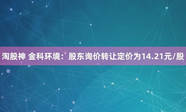 淘股神 金科环境：股东询价转让定价为14.21元/股