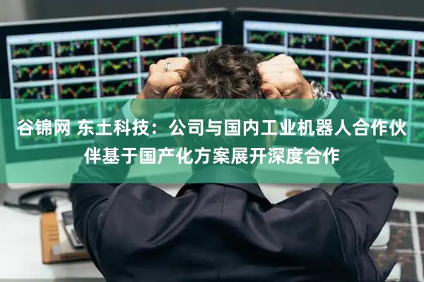 谷锦网 东土科技：公司与国内工业机器人合作伙伴基于国产化方案展开深度合作