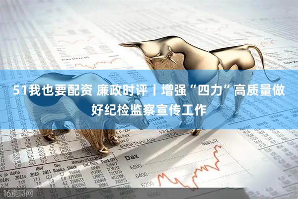 51我也要配资 廉政时评丨增强“四力”高质量做好纪检监察宣传工作