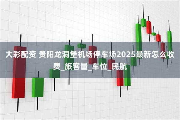 大彩配资 贵阳龙洞堡机场停车场2025最新怎么收费_旅客量_车位_民航