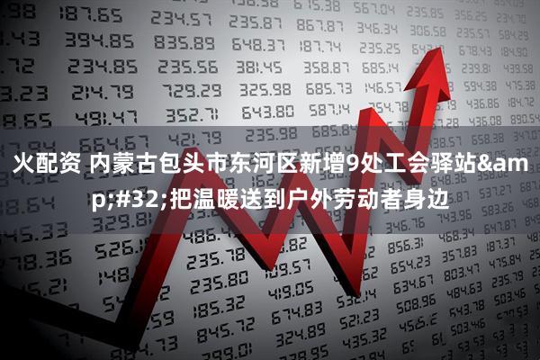 火配资 内蒙古包头市东河区新增9处工会驿站&#32;把温暖送到户外劳动者身边