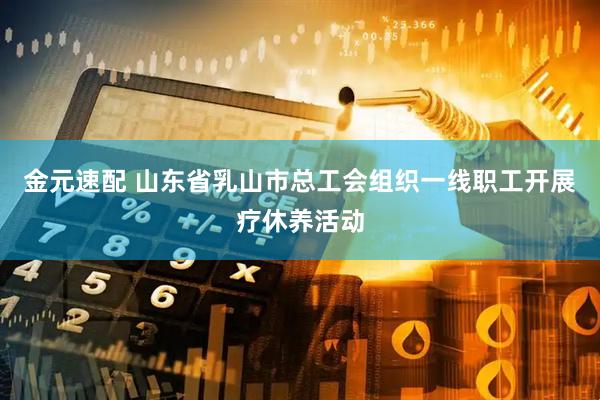 金元速配 山东省乳山市总工会组织一线职工开展疗休养活动