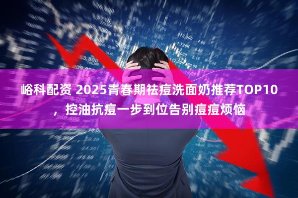 峪科配资 2025青春期祛痘洗面奶推荐TOP10，控油抗痘一步到位告别痘痘烦恼
