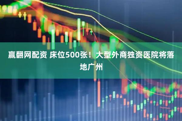 赢翻网配资 床位500张！大型外商独资医院将落地广州