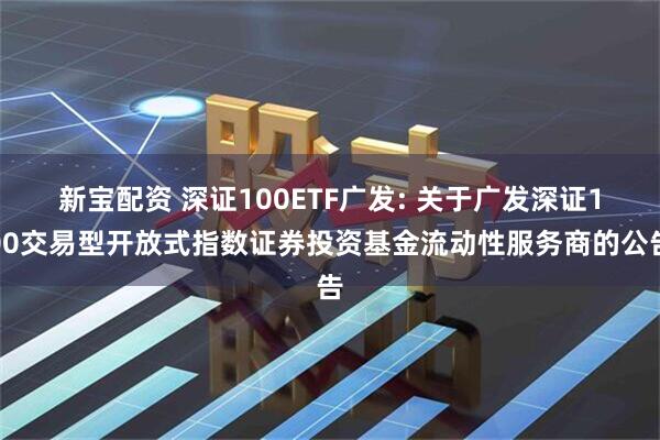 新宝配资 深证100ETF广发: 关于广发深证100交易型开放式指数证券投资基金流动性服务商的公告
