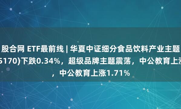 股合网 ETF最前线 | 华夏中证细分食品饮料产业主题ETF(515170)下跌0.34%，超级品牌主题震荡，中公教育上涨1.71%