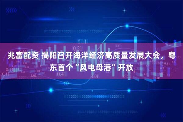 兆富配资 揭阳召开海洋经济高质量发展大会，粤东首个“风电母港”开放