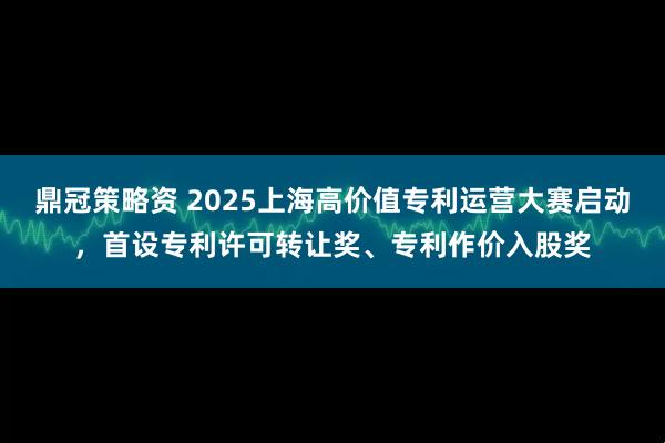 鼎冠策略资 2025上海高价值专利运营大赛启动，首设专利许可转让奖、专利作价入股奖