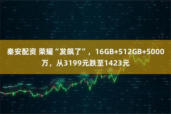 秦安配资 荣耀“发飙了”，16GB+512GB+5000万，从3199元跌至1423元