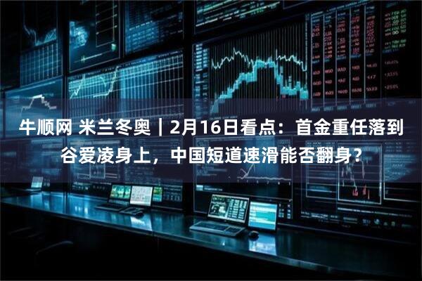 牛顺网 米兰冬奥｜2月16日看点：首金重任落到谷爱凌身上，中国短道速滑能否翻身？